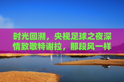 时光回溯,央视足球之夜深情致敬特谢拉,那段风一样的中国记忆