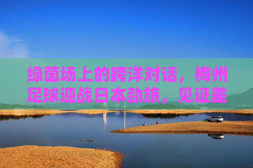 绿茵场上的跨洋对话，梅州足球迎战日本劲旅，见证差距与传承