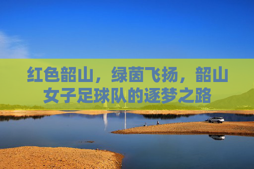 红色韶山，绿茵飞扬，韶山女子足球队的逐梦之路