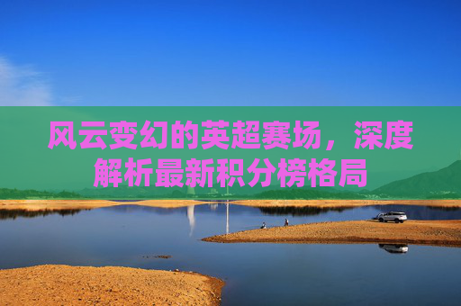 风云变幻的英超赛场，深度解析最新积分榜格局