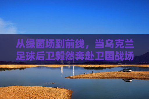 从绿茵场到前线，当乌克兰足球后卫毅然奔赴卫国战场