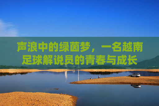 声浪中的绿茵梦，一名越南足球解说员的青春与成长