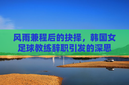 风雨兼程后的抉择，韩国女足球教练辞职引发的深思