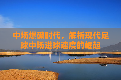 中场爆破时代，解析现代足球中场进球速度的崛起