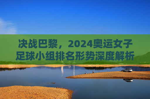 决战巴黎，2024奥运女子足球小组排名形势深度解析