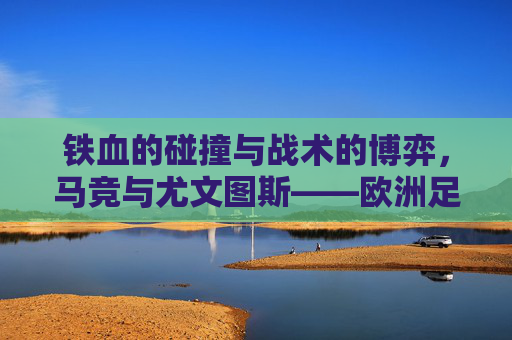 铁血的碰撞与战术的博弈，马竞与尤文图斯——欧洲足坛的永恒宿敌
