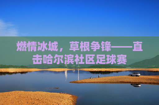 燃情冰城，草根争锋——直击哈尔滨社区足球赛