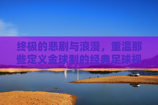 终极的悲剧与浪漫，重温那些定义金球制的经典足球视频