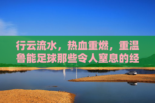 行云流水，热血重燃，重温鲁能足球那些令人窒息的经典配合比赛