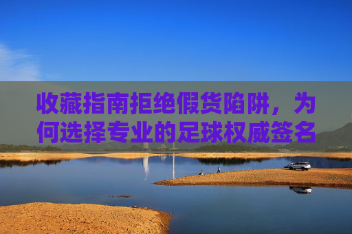 收藏指南拒绝假货陷阱，为何选择专业的足球权威签名认证网站至关重要