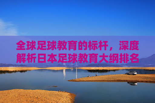 全球足球教育的标杆，深度解析日本足球教育大纲排名与体系