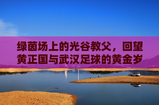 绿茵场上的光谷教父，回望黄正国与武汉足球的黄金岁月