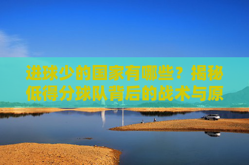 进球少的国家有哪些？揭秘低得分球队背后的战术与原因