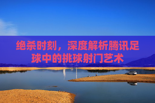 绝杀时刻，深度解析腾讯足球中的挑球射门艺术