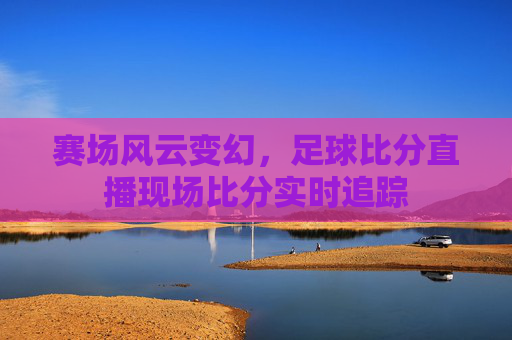 赛场风云变幻，足球比分直播现场比分实时追踪