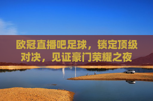 欧冠直播吧足球，锁定顶级对决，见证豪门荣耀之夜