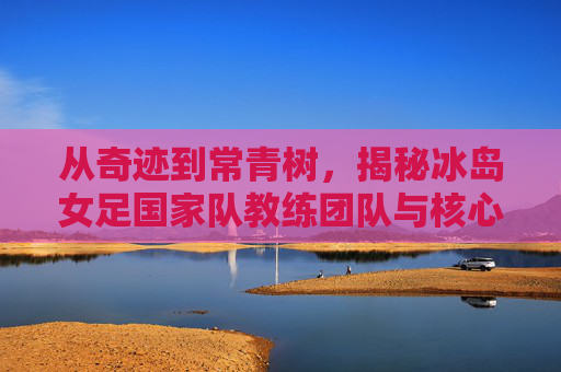 从奇迹到常青树，揭秘冰岛女足国家队教练团队与核心名单