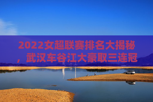 2022女超联赛排名大揭秘，武汉车谷江大豪取三连冠，争冠格局再升级