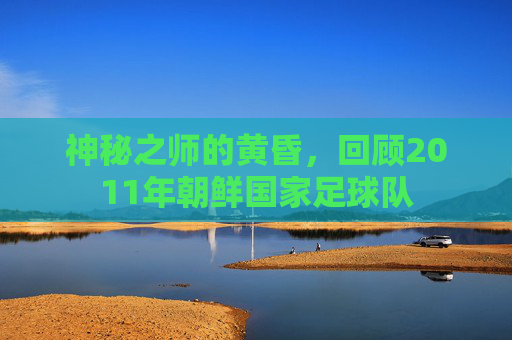 神秘之师的黄昏，回顾2011年朝鲜国家足球队