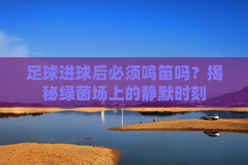 足球进球后必须鸣笛吗？揭秘绿茵场上的静默时刻