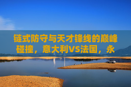 链式防守与天才锋线的巅峰碰撞，意大利VS法国，永恒的欧洲宿敌