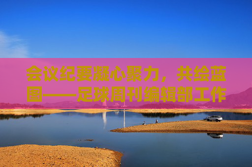会议纪要凝心聚力，共绘蓝图——足球周刊编辑部工作会议核心内容回顾