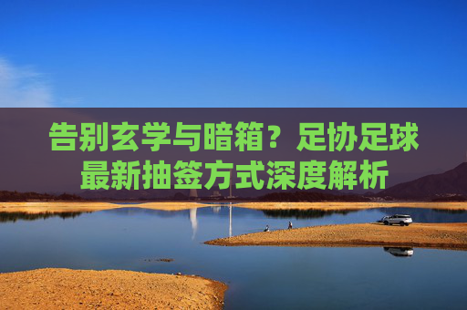 告别玄学与暗箱？足协足球最新抽签方式深度解析