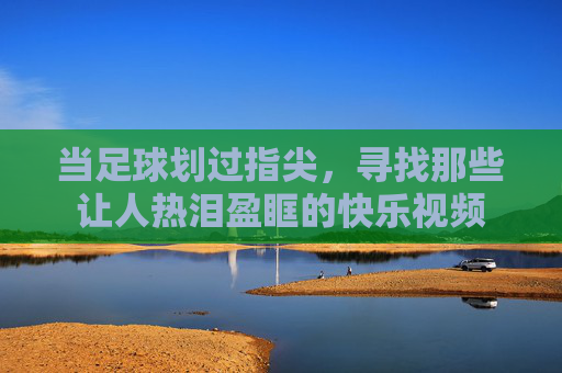 当足球划过指尖，寻找那些让人热泪盈眶的快乐视频