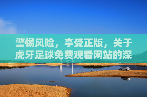 警惕风险，享受正版，关于虎牙足球免费观看网站的深度解析
