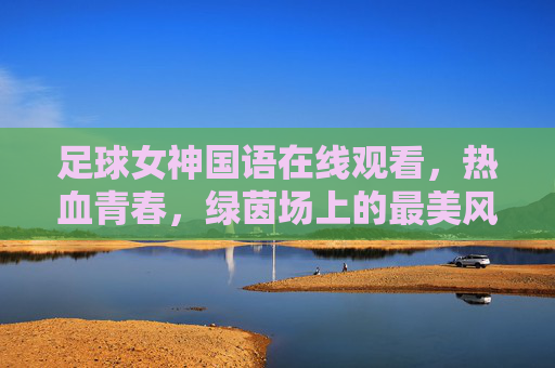 足球女神国语在线观看，热血青春，绿茵场上的最美风景