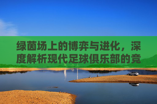 绿茵场上的博弈与进化，深度解析现代足球俱乐部的竞争机制
