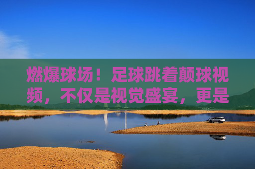 燃爆球场！足球跳着颠球视频，不仅是视觉盛宴，更是技巧的极致体现