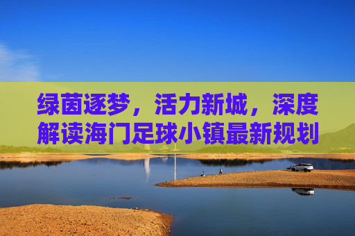 绿茵逐梦，活力新城，深度解读海门足球小镇最新规划蓝图