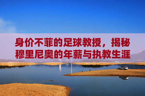 身价不菲的足球教授，揭秘穆里尼奥的年薪与执教生涯