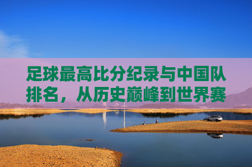 足球最高比分纪录与中国队排名，从历史巅峰到世界赛场的现状剖析