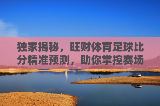 独家揭秘，旺财体育足球比分精准预测，助你掌控赛场风云