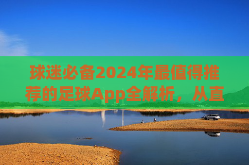 球迷必备2024年最值得推荐的足球App全解析，从直播到数据，一网打尽！
