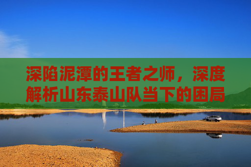 深陷泥潭的王者之师，深度解析山东泰山队当下的困局与未来