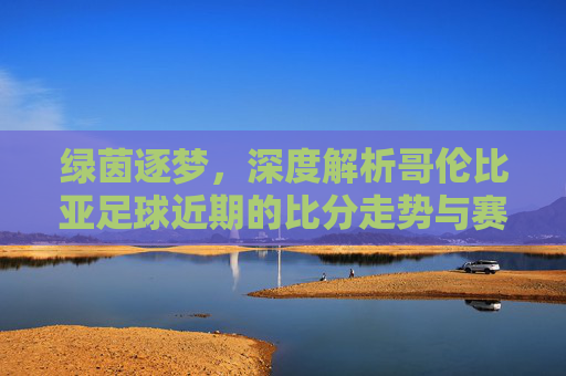 绿茵逐梦，深度解析哥伦比亚足球近期的比分走势与赛场表现