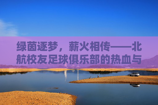 绿茵逐梦，薪火相传——北航校友足球俱乐部的热血与温情