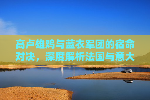 高卢雄鸡与蓝衣军团的宿命对决，深度解析法国与意大利足球队的辉煌与传承