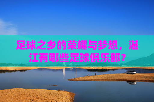足球之乡的荣耀与梦想，湛江有哪些足球俱乐部？