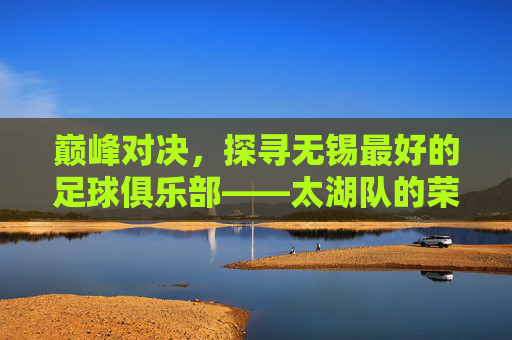 巅峰对决，探寻无锡最好的足球俱乐部——太湖队的荣耀之路