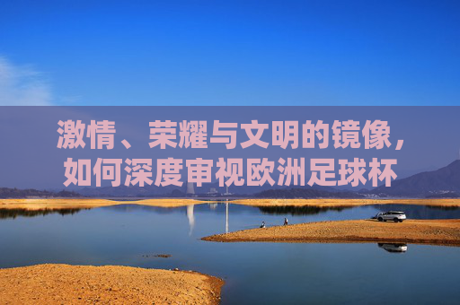 激情、荣耀与文明的镜像，如何深度审视欧洲足球杯