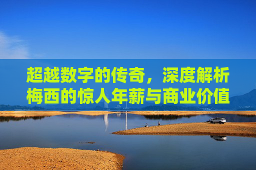 超越数字的传奇，深度解析梅西的惊人年薪与商业价值