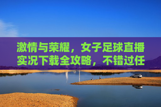 激情与荣耀，女子足球直播实况下载全攻略，不错过任何一次进球