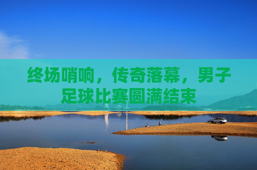 终场哨响，传奇落幕，男子足球比赛圆满结束