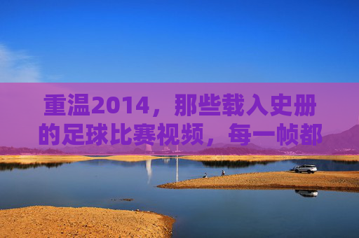 重温2014，那些载入史册的足球比赛视频，每一帧都是经典