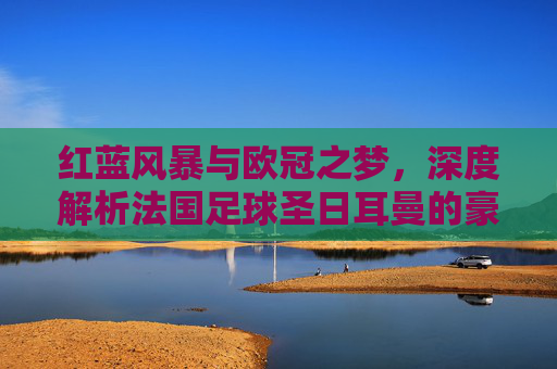红蓝风暴与欧冠之梦，深度解析法国足球圣日耳曼的豪门传奇