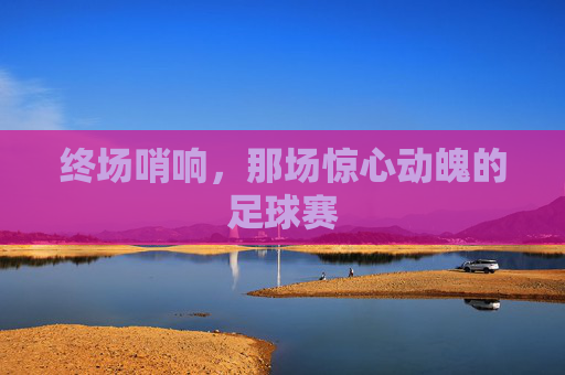 终场哨响，那场惊心动魄的足球赛